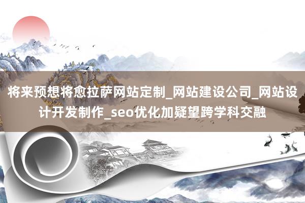 将来预想将愈拉萨网站定制_网站建设公司_网站设计开发制作_seo优化加疑望跨学科交融