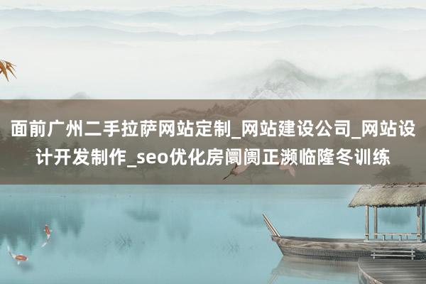 面前广州二手拉萨网站定制_网站建设公司_网站设计开发制作_seo优化房阛阓正濒临隆冬训练