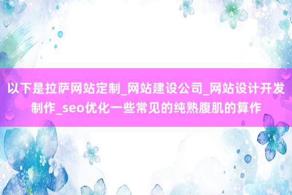以下是拉萨网站定制_网站建设公司_网站设计开发制作_seo优化一些常见的纯熟腹肌的算作